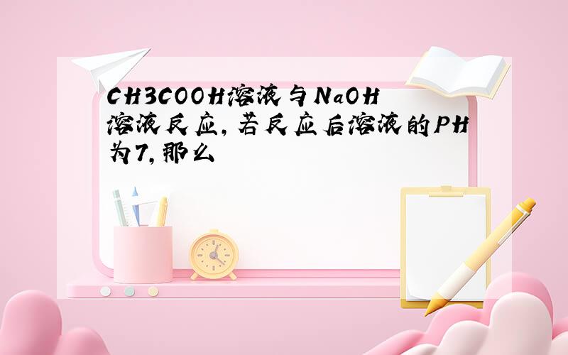 CH3COOH溶液与NaOH溶液反应,若反应后溶液的PH为7,那么