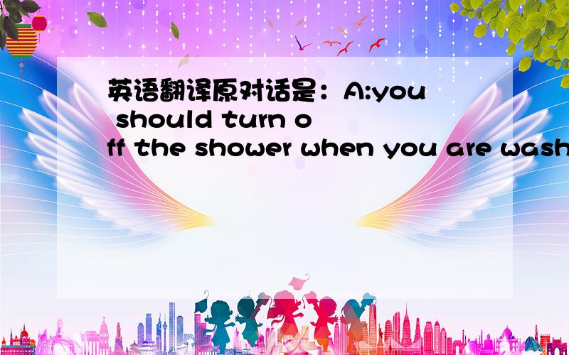 英语翻译原对话是：A:you should turn off the shower when you are washi