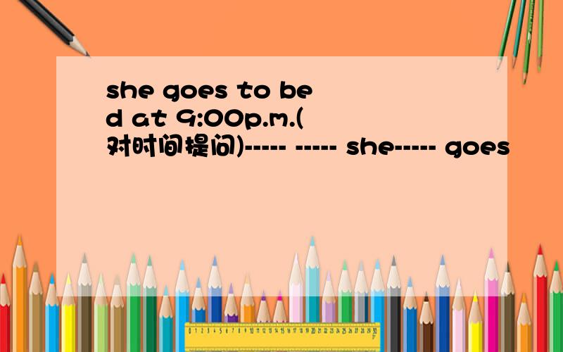 she goes to bed at 9:00p.m.(对时间提问)----- ----- she----- goes