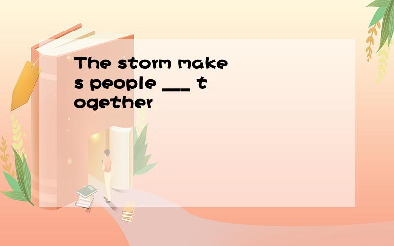 The storm makes people ___ together