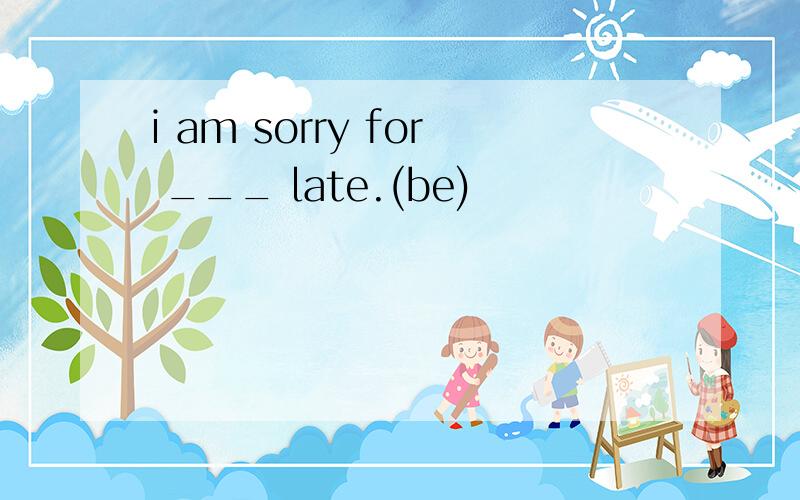 i am sorry for ___ late.(be)