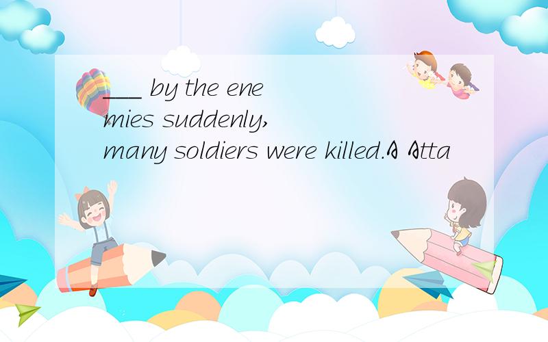 ___ by the enemies suddenly,many soldiers were killed.A Atta