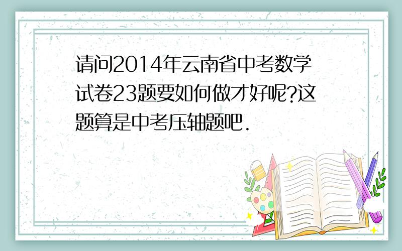 请问2014年云南省中考数学试卷23题要如何做才好呢?这题算是中考压轴题吧.
