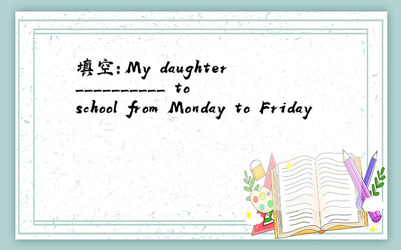 填空：My daughter__________ to school from Monday to Friday