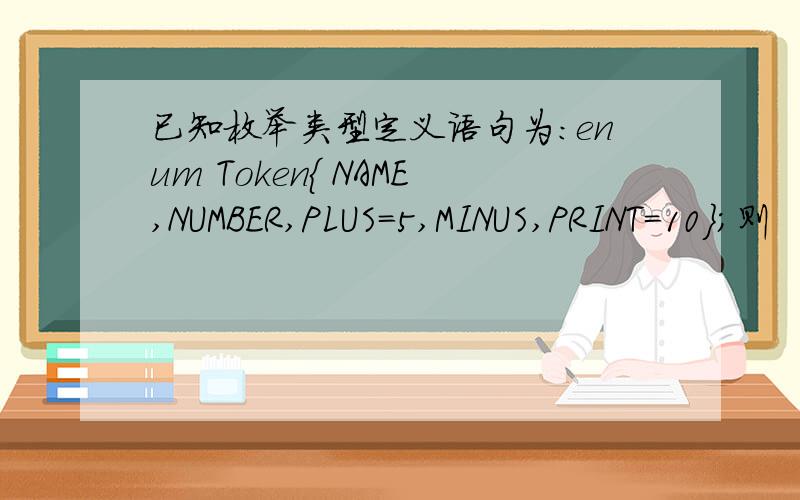已知枚举类型定义语句为：enum Token{ NAME,NUMBER,PLUS=5,MINUS,PRINT=10};则