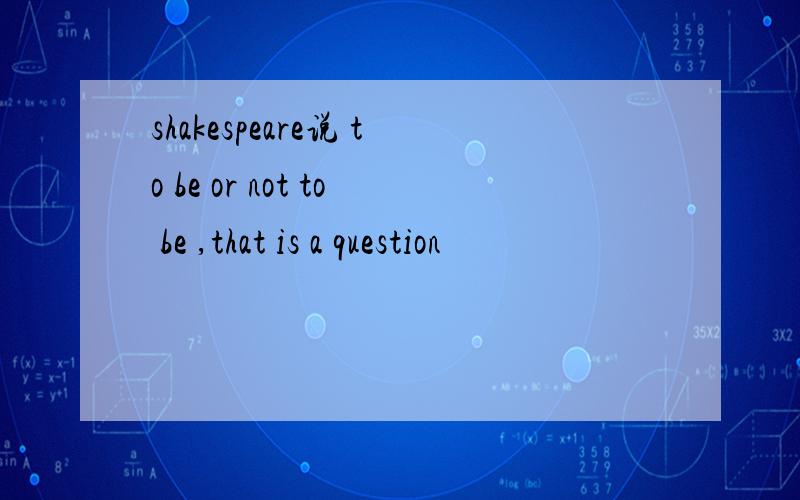 shakespeare说 to be or not to be ,that is a question