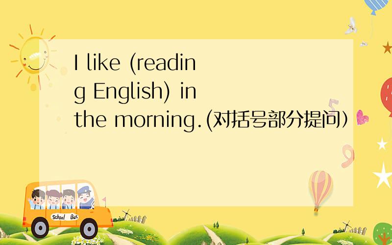 I like (reading English) in the morning.(对括号部分提问）