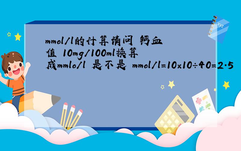 mmol/l的计算请问 钙血值 10mg/100ml换算成mmlo/l 是不是 mmol/l=10×10÷40=2.5