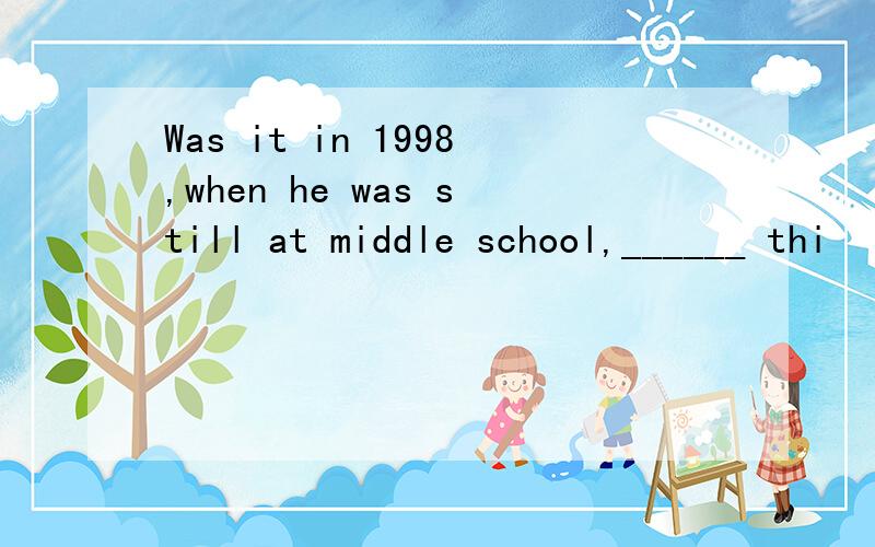 Was it in 1998,when he was still at middle school,______ thi