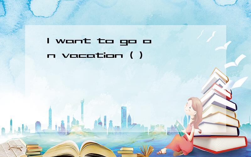 I want to go on vacation ( )