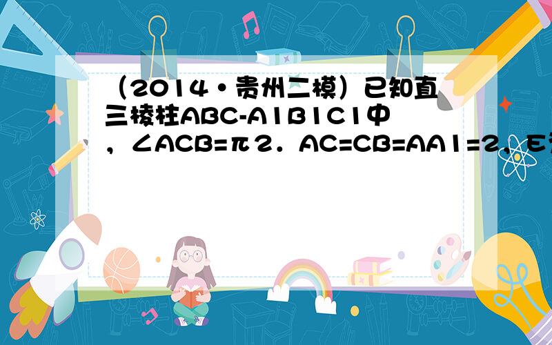 （2014•贵州二模）已知直三棱柱ABC-A1B1C1中，∠ACB=π2．AC=CB=AA1=2，E为BB1的中点，D在