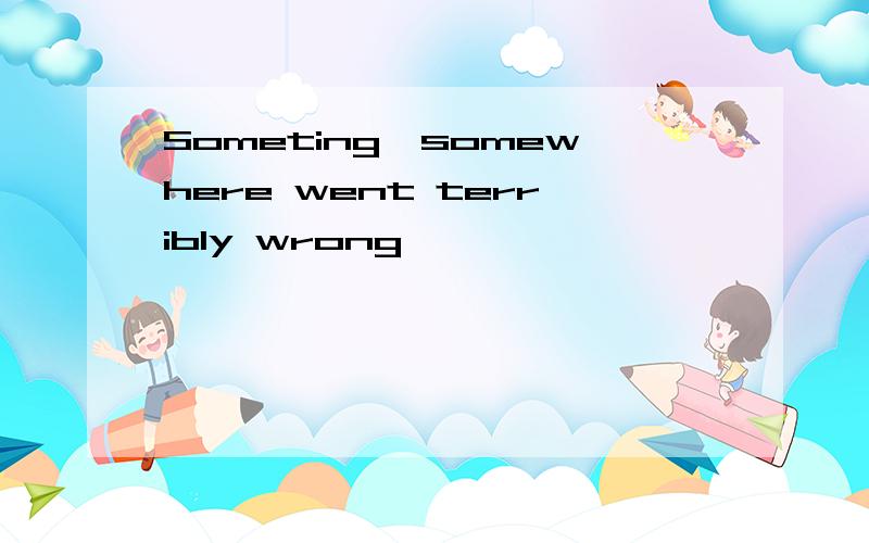 Someting,somewhere went terribly wrong