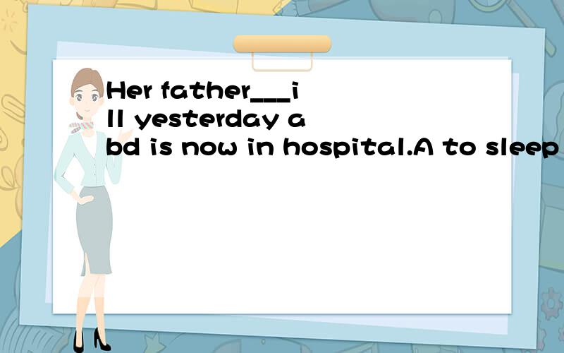 Her father___ill yesterday abd is now in hospital.A to sleep