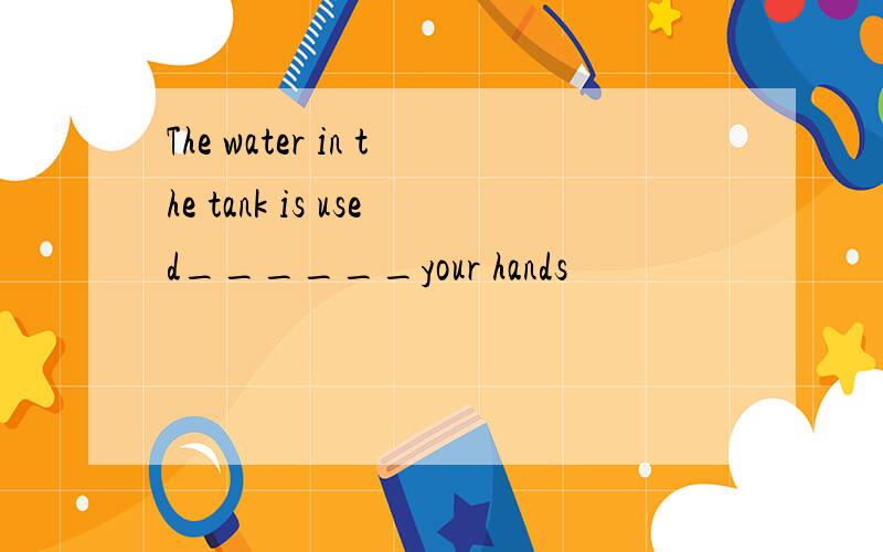 The water in the tank is used______your hands
