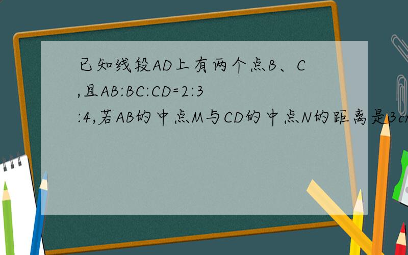已知线段AD上有两个点B、C,且AB:BC:CD=2:3:4,若AB的中点M与CD的中点N的距离是3cm,求AB、BC和