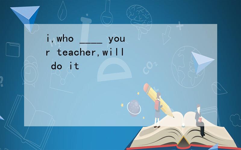 i,who ____ your teacher,will do it