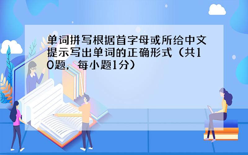 单词拼写根据首字母或所给中文提示写出单词的正确形式（共10题，每小题1分）