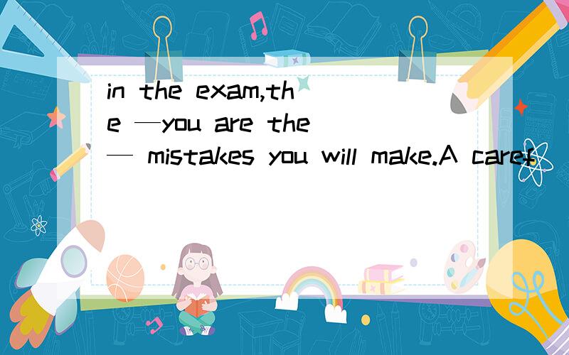 in the exam,the —you are the— mistakes you will make.A caref