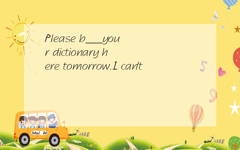 Please b___your dictionary here tomorrow.I can't