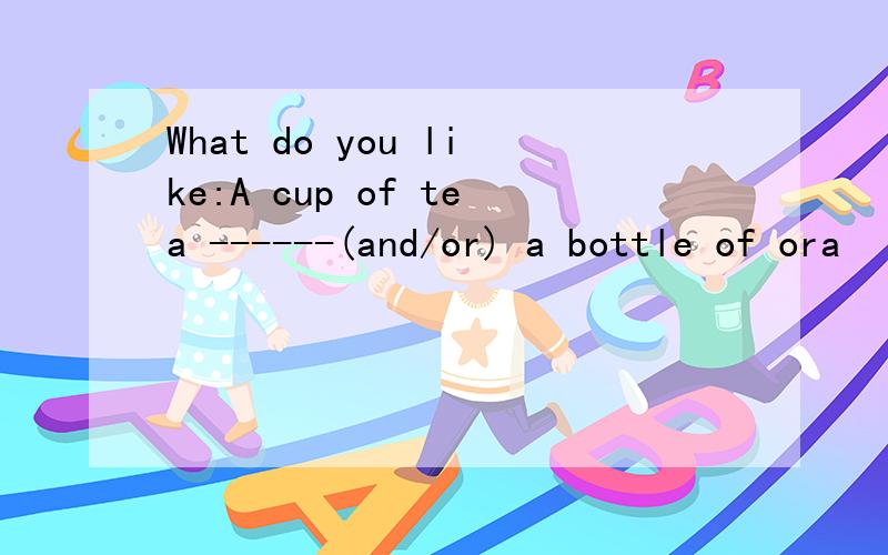 What do you like:A cup of tea ------(and/or) a bottle of ora