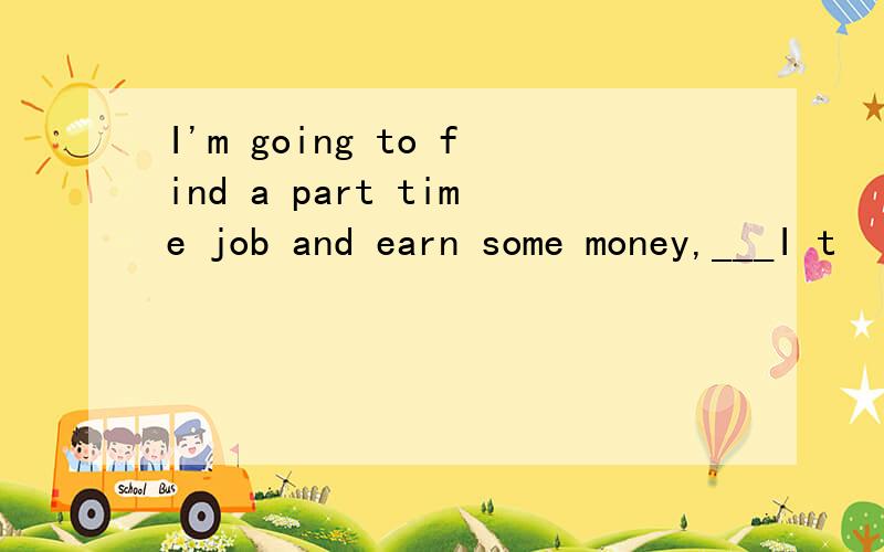 I'm going to find a part time job and earn some money,___I t