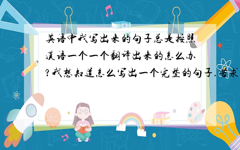 英语中我写出来的句子总是按照汉语一个一个翻译出来的怎么办?我想知道怎么写出一个完整的句子.苦求!