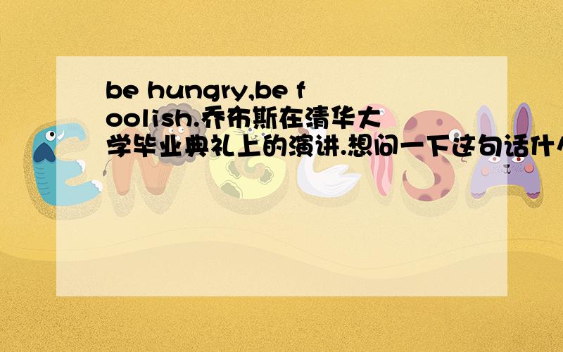be hungry,be foolish.乔布斯在清华大学毕业典礼上的演讲.想问一下这句话什么意思.最好翻译的很有中过特