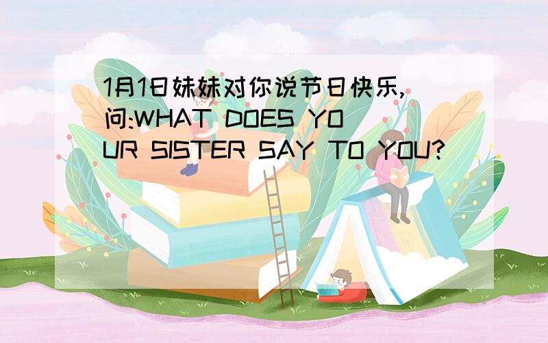 1月1日妹妹对你说节日快乐,问:WHAT DOES YOUR SISTER SAY TO YOU?