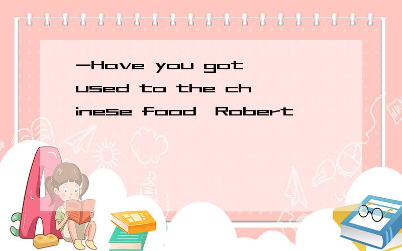 -Have you got used to the chinese food,Robert