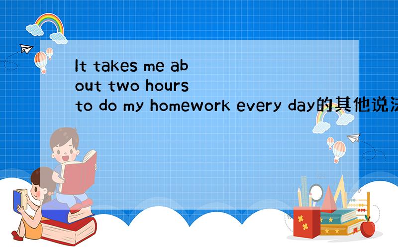 It takes me about two hours to do my homework every day的其他说法