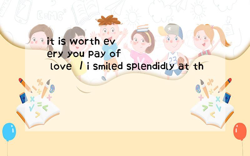 it is worth every you pay of love ／i smiled splendidly at th