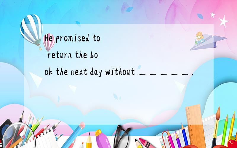 He promised to return the book the next day without _____.