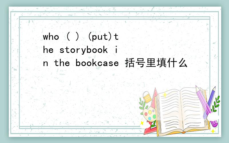 who ( ) (put)the storybook in the bookcase 括号里填什么