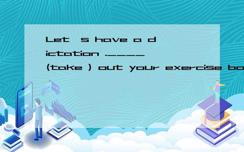 Let's have a dictation .____(take ) out your exercise books.