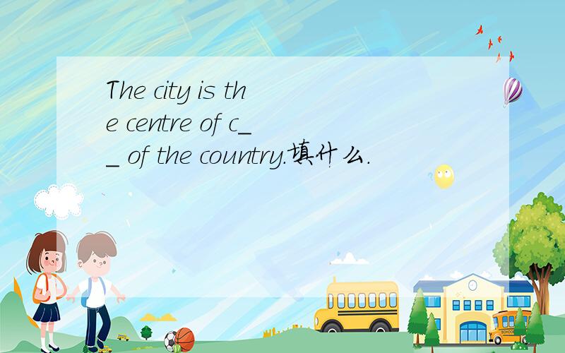 The city is the centre of c__ of the country.填什么.