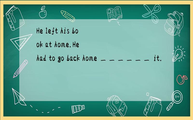 He left his book at home.He had to go back home ______ it.