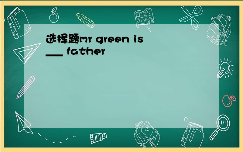 选择题mr green is___ father