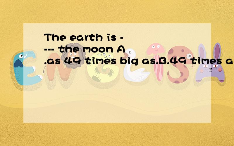 The earth is ---- the moon A.as 49 times big as.B.49 times a