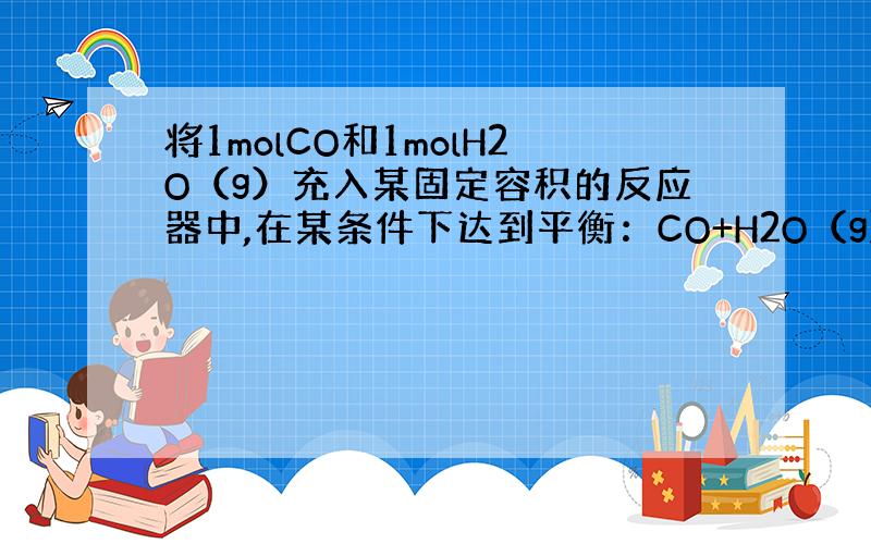 将1molCO和1molH2O（g）充入某固定容积的反应器中,在某条件下达到平衡：CO+H2O（g） CO2+H2,此时