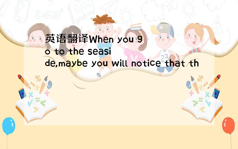 英语翻译When you go to the seaside,maybe you will notice that th