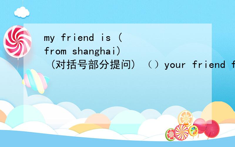 my friend is (from shanghai) (对括号部分提问) （）your friend from?（）
