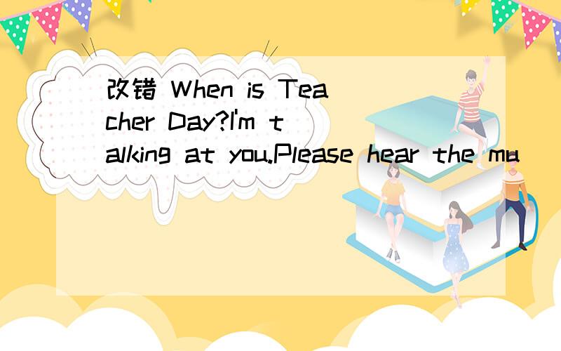 改错 When is Teacher Day?I'm talking at you.Please hear the mu