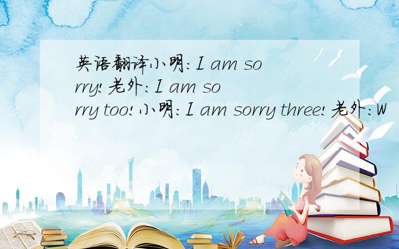 英语翻译小明：I am sorry!老外：I am sorry too!小明：I am sorry three!老外：W