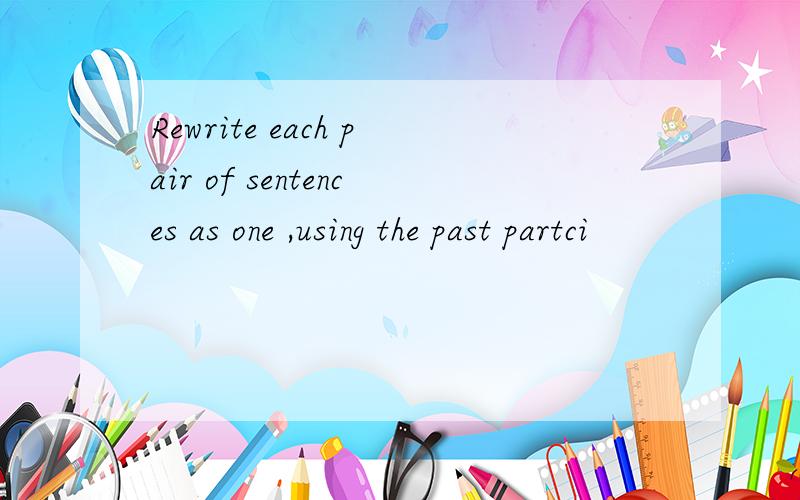 Rewrite each pair of sentences as one ,using the past partci