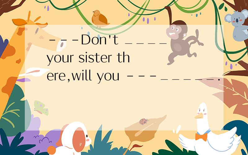 ---Don't ____ your sister there,will you ---_____.