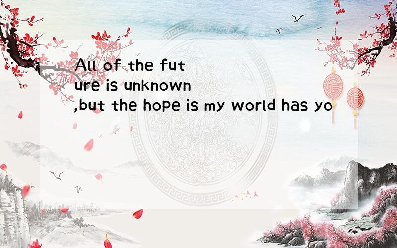All of the future is unknown,but the hope is my world has yo