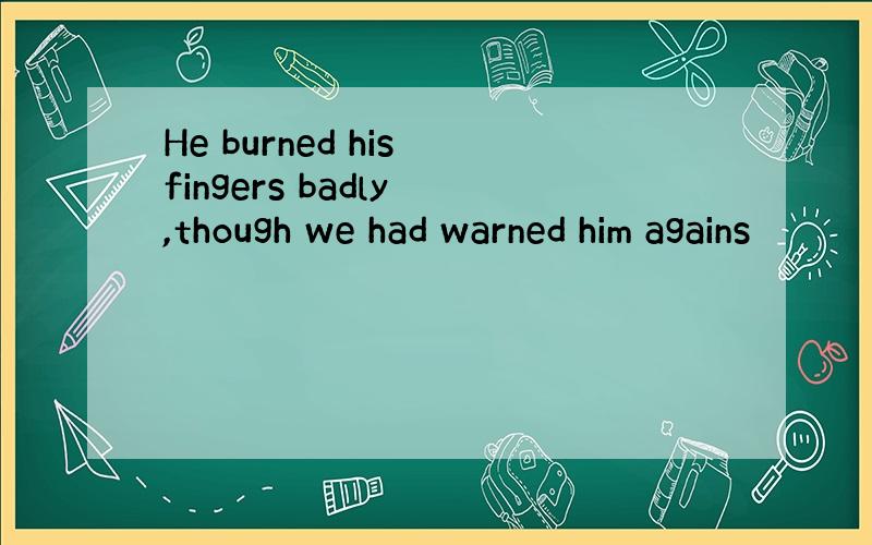 He burned his fingers badly ,though we had warned him agains