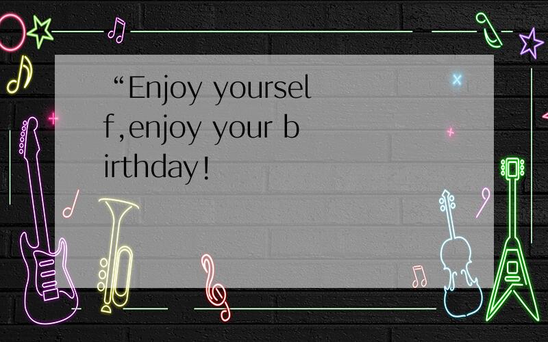“Enjoy yourself,enjoy your birthday!