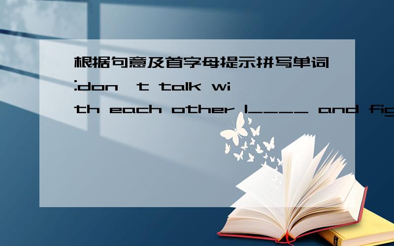 根据句意及首字母提示拼写单词:don't talk with each other l____ and fight wi