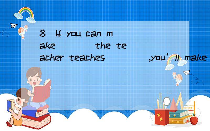 8．If you can make ___ the teacher teaches ____,you’ll make r